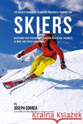 The Novices Guidebook To Mental Toughness For Skiers: Mastering Your Performance Through Meditation, Calmness Of Mind, And Stress Management Correa (Certified Meditation Instructor) 9781532875595 Createspace Independent Publishing Platform