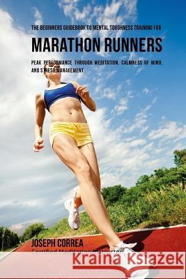 The Beginners Guidebook To Mental Toughness Training For Marathon Runners: Peak Performance Through Meditation, Calmness Of Mind, And Stress Managemen Correa (Certified Meditation Instructor) 9781532875823 Createspace Independent Publishing Platform