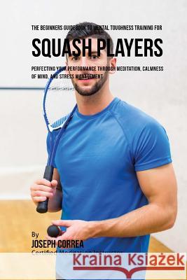 The Beginners Guidebook To Mental Toughness Training For Squash Players: Perfecting Your Performance Through Meditation, Calmness Of Mind, And Stress Correa (Certified Meditation Instructor) 9781532880674 Createspace Independent Publishing Platform