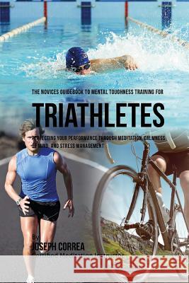 The Novices Guidebook To Mental Toughness Training For Triathletes: Perfecting Your Performance Through Meditation, Calmness Of Mind, And Stress Manag Correa (Certified Meditation Instructor) 9781532883446 Createspace Independent Publishing Platform