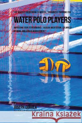 The Novices Guidebook To Mental Toughness For Water Polo Players: Improving Your Performance Through Meditation, Calmness Of Mind, And Stress Manageme Correa (Certified Meditation Instructor) 9781532883491 Createspace Independent Publishing Platform