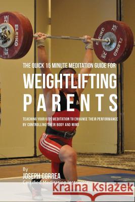 The Quick 15 Minute Meditation Guide for Weightlifting Parents: Teaching Your Kids Meditation to Enhance Their Performance by Controlling Their Body a Correa (Certified Meditation Instructor) 9781533157256 Createspace Independent Publishing Platform