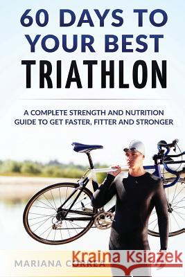 60 DAYS To YOUR BEST TRIATHLON: A COMPLETE Strength Training and Nutrition Guide to Get FASTER, FITTER and STRONGER Correa, Mariana 9781533160003