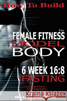 How To Build The Female Fitness Model Body: 6 Week 16:8 Fasting Workout For Models, Intermittent Fasting Workout, Building A Female Fitness Model Phys Laurence, M. 9781533284839 Createspace Independent Publishing Platform