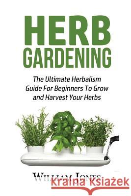 Herb Gardening: The Ultimate Herbalism Guide for Beginners to Grow and Harvest Your Herbs William Jones 9781533304773
