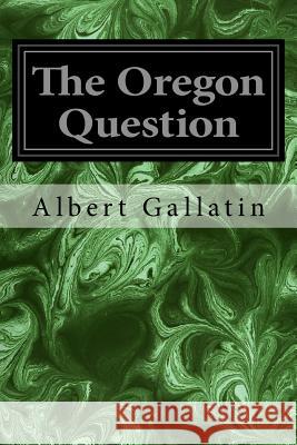 The Oregon Question Albert Gallatin 9781534698116 Createspace Independent Publishing Platform