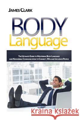 Body Language: The Ultimate Guide to Mastering Body Language and Nonverbal Communication to Connect, Win and Influence People James Clark 9781534779068
