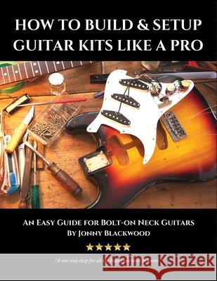 How to Build & Setup Guitar Kits like a Pro: An Easy Guide for Bolt-on Neck Guitars Blackwood, Jonny 9781534864566