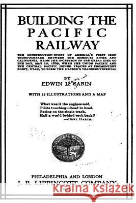 Building the Pacific Railway, the Construction-Story of America's First Iron Thoroughfare Edwin Legrand Sabin 9781535144193 Createspace Independent Publishing Platform