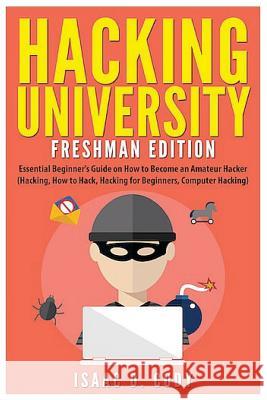 Hacking University: Freshman Edition: Essential Beginner's Guide on How to Become an Amateur Hacker (Hacking, How to Hack, Hacking for Beg Isaac D. Cody 9781535445023 Createspace Independent Publishing Platform