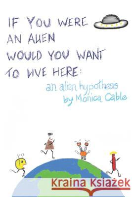 If You Were an Alien Would You Want to Live Here: An Alien Hypothesis: 101 Reasons Why Fearing an Alien Invasion Is Absolutely Preposterous...and 10 T Monica Cable 9781535610605 Monica Cable