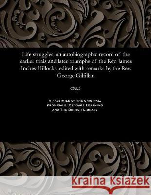 Life Struggles: An Autobiographic Record of the Earlier Trials and Later Triumphs of the Rev. James Inches Hillocks: Edited with Remarks by the Rev. George Gilfillan George Gilfillan 9781535806800