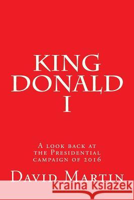 King Donald I: A look back at the Presidential campaign of 2016 Martin, David 9781537150949 Createspace Independent Publishing Platform