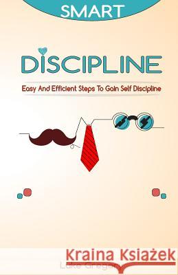Smart Discipline: Easy and Efficient Steps to Gain Self Discipline, Organize Your Life and Do Things The Right Way Gregory, Luke 9781537185378