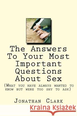 The Answers To Your Most Important Questions About Sex: (What you have always wanted to know but were too shy to ask) Clark, Jonathan 9781537473666 Createspace Independent Publishing Platform