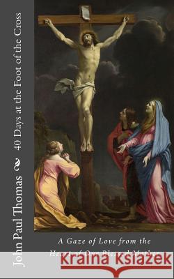 40 Days at the Foot of the Cross: A Gaze of Love from the Heart of Our Blessed Mother John Paul Thomas 9781537622941 Createspace Independent Publishing Platform
