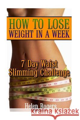 How To Lose Weight In A Week: 7 Day Waist Slimming Challenge: (Weight Loss Programs, Weight Loss Books, Weight Loss Plan, Easy Weight Loss, Fast Wei Rogers, Helen 9781537756035