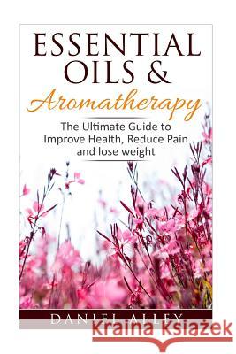 Aromatherapy: Essential Oils & Aromatherapy - The Ultimate Guide to Improve Health, Reduce Pain and Lose Weight Daniel Alley 9781537769875 Createspace Independent Publishing Platform