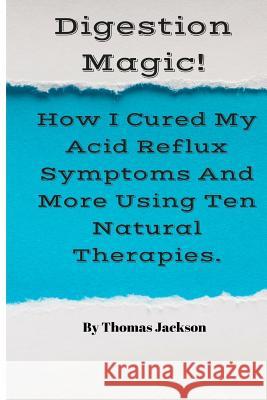 Digestion Magic!: How I Cured My Acid Reflux Symptoms And More Using Ten Natural Therapies. Jackson, Thomas 9781537782270 Createspace Independent Publishing Platform