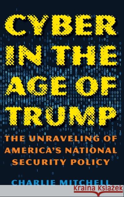 Cyber in the Age of Trump: The Unraveling of America's National Security Policy Charles Mitchell 9781538130681