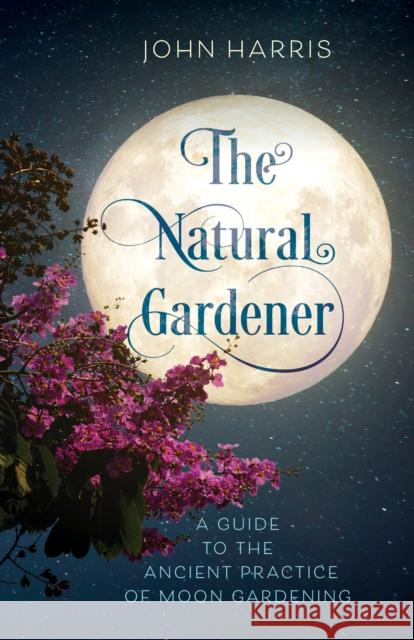 The Natural Gardener: A Guide to the Ancient Practice of Moon Gardening John Harris 9781538163245