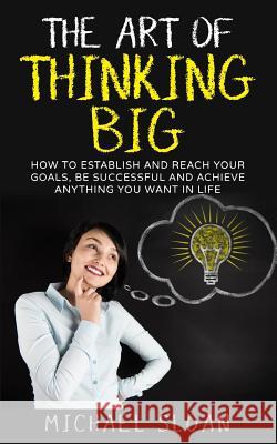The Art Of Thinking Big: How To Establish And Reach Your Goals, Be Successful And Achieve Anything You Want In Life Sloan, Michael 9781539187745