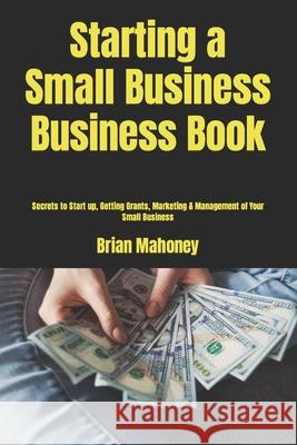 Starting a Small Business Business Book: Secrets to Start up, Getting Grants, Marketing & Management of Your Small Business Mahoney, Brian 9781539461647 Createspace Independent Publishing Platform