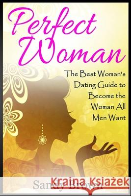Perfect Woman: The Best Woman's Dating Guide to Become the Woman All Men Want (dating guide, change yourself, dating, perfect marriag Brown, Sandy 9781539746980 Createspace Independent Publishing Platform