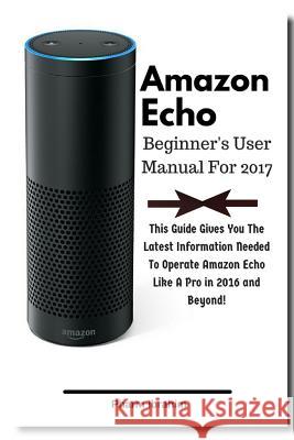 Amazon Echo Beginner's User Manual For 2017: This Guide Gives You The Latest Information Needed To Operate Amazon Echo Like A Pro in 2016 And Beyond! Pharm Ibrahim 9781540498243