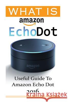 What Is Amazon Echo Dot: Useful Guide To Amazon Echo Dot 2016: (2nd Generation) (Amazon Echo, Dot, Echo Dot, Amazon Echo User Manual, Echo Dot Strong, Adam 9781540719270 Createspace Independent Publishing Platform