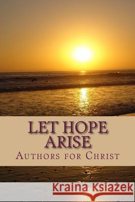 Let Hope Arise: Powerful Testimonies of Hope and Encouragement Authors for Christ C. B. M C. B. M 9781540884237 Createspace Independent Publishing Platform