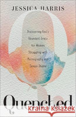 Quenched: Discovering God's Abundant Grace for Women Struggling with Pornography and Sexual Shame Harris, Jessica 9781540903037
