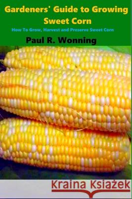 Gardeners' Guide to Growing Sweet Corn: How To Grow, Harvest and Preserve Sweet Corn Wonning, Paul R. 9781541156555 Createspace Independent Publishing Platform