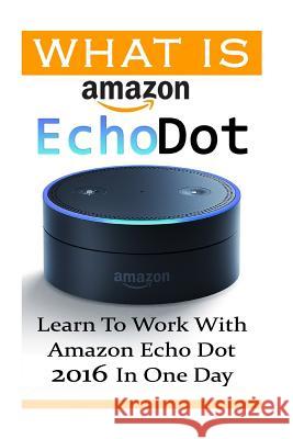 What is Amazon Echo Dot: Learn To Work With Amazon Echo Dot 2016 In One Day: (2nd Generation) (Amazon Echo, Dot, Echo Dot, Amazon Echo User Man Strong, Adam 9781541232976