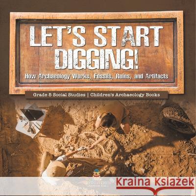 Let\'s Start Digging!: How Archaeology Works, Fossils, Ruins, and Artifacts Grade 5 Social Studies Children\'s Archaeology Books Baby Professor 9781541981812