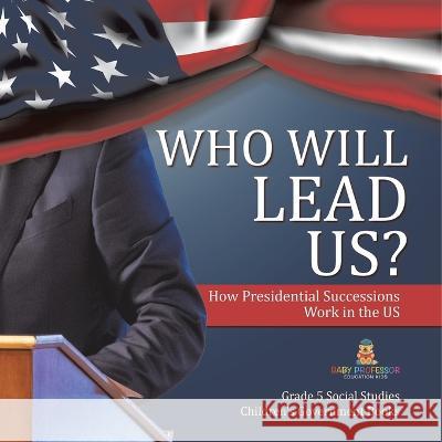 Who Will Lead Us?: How Presidential Successions Work in the US Grade 5 Social Studies Children\'s Government Books Baby Professor 9781541981836