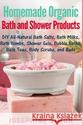 Homemade Organic Bath and Shower Products: DIY All-Natural Bath Salts, Bath Milks, Bath Bombs, Shower Gels, Bubble Baths, Bath Teas, Body Scrubs, Body Josephine Simon 9781542539340