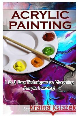 Acrylic Painting: 1-2-3 Easy Techniques to Mastering Acrylic Painting! Scott Landowski 9781542581660 Createspace Independent Publishing Platform