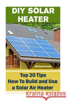 DIY Solar Heater: Top 20 Tips How To Build and Use a Solar Air Heater: (Power Generation) Emmet, Micheal 9781542720366 Createspace Independent Publishing Platform