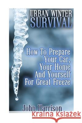 Urban Winter Survival: How To Prepare Your Car, Your Home And Yourself For Great Freeze: (Prepper's Guide, Survival Guide, Alternative Medici Harrison, John 9781542729918