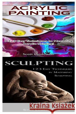 Acrylic Painting & Sculpting: 1-2-3 Easy Techniques to Mastering Acrylic Painting! & 1-2-3 Easy Techniques in Mastering Sculpting! Scott Landowski 9781542732291 Createspace Independent Publishing Platform