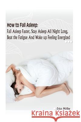 How to Fall Asleep: Fall Asleep Faster, Stay Asleep All Night Long, Beat The Fatigue, And Wake Up Feeling Energized: (Apnea, Snoring, Bett McKey, Erica 9781542872508 Createspace Independent Publishing Platform