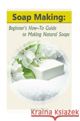 Soap Making: Beginner's How-To Guide to Making Natural Soaps: (How to Make Organic Soap, Soap Making for Beginners) Janice Clear 9781542894067 Createspace Independent Publishing Platform