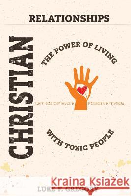 Christian Relationships: The Power of Living a Healthy Life With Toxic People and Letting Go Of Hate By Forgiving Their Worst Behavior Gregory, Luke 9781542894272 Createspace Independent Publishing Platform
