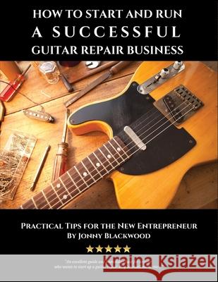 How to Start and Run a Successful Guitar Repair Business: Practical Tips for the New Entrepreneur Jonny Blackwood 9781542896474 Createspace Independent Publishing Platform