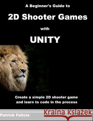 A Beginner's Guide to 2D Shooter Games with Unity: A Beginner's Guide to 2D Shooter Games with Unity: Create a Simple 2D Shooter Game and Learn to Cod Patrick Felicia 9781542900492
