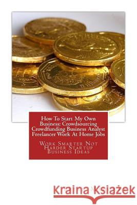 How To Start My Own Business: Crowdsourcing Crowdfunding Business Analyst Freelancer Work At Home Jobs: Work Smarter Not Harder Startup Business Ideas Brian Mahoney 9781542957151 Createspace Independent Publishing Platform