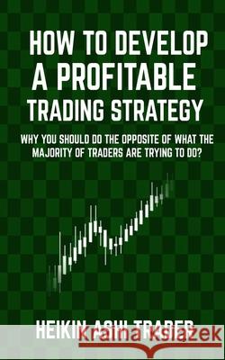 How to Develop a Profitable Trading Strategy: Why You Should Do the Opposite of What the Majority of Traders are Trying to Do Ashi Trader, Heikin 9781542974585