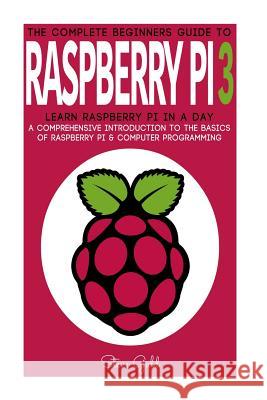 Raspberry Pi: The Complete Beginner's Guide To Raspberry Pi 3: Learn Raspberry Pi In A Day - A Comprehensive Introduction To The Bas Gold, Steve 9781543161144 Createspace Independent Publishing Platform