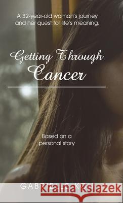 Getting Through Cancer: A 32-Year-Old Woman's Journey and Her Quest for Life's Meaning. Based on a Personal Story Gabrielle Koh 9781543760163